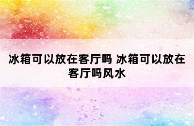 冰箱可以放在客厅吗 冰箱可以放在客厅吗风水